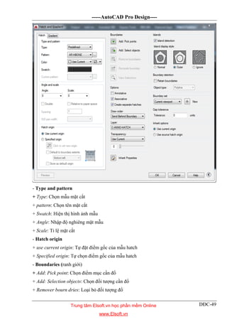 -----AutoCAD Pro Design----
DĐC-49
- Type and pattern
+ Type: Chọn mẫu mặt cắt
+ pattern: Chọn tên mặt cắt
+ Swatch: Hiện thị hình ảnh mẫu
+ Angle: Nhập độ nghiêng mặt mẫu
+ Scale: Tỉ lệ mặt cắt
- Hatch origin
+ use current origin: Tự đặt điểm gốc của mẫu hatch
+ Specified origin: Tự chọn điểm gốc của mẫu hatch
- Boundaries (ranh giới)
+ Add: Pick point: Chọn điểm mục cần đổ
+ Add: Selection objects: Chọn đối tượng cần đổ
+ Remover bourn dries: Loại bỏ đối tượng đổ
Trung tâm Elsoft.vn học phần mềm Online
www.Elsoft.vn
 