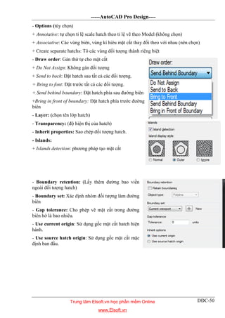 -----AutoCAD Pro Design----
DĐC-50
- Options (tùy chọn)
+ Annotative: tự chọn tỉ lệ scale hatch theo tỉ lệ vẽ theo Model (không chọn)
+ Associative: Các vùng biên, vùng kí hiêu mặt cắt thay đổi theo với nhau (nên chọn)
+ Create separate hatchs: Tô các vùng đối tượng thành riêng biệt
- Draw order: Gán thứ tự cho mặt cắt
+ Do Not Assign: Không gán đối tượng
+ Send to back: Đặt hatch sau tất cả các đối tượng.
+ Bring to font: Đặt trước tất cả các đối tượng.
+ Send behind boundary: Đặt hatch phía sau đường biên
+Bring in front of boundary: Đặt hatch phía trước đường
biên
- Layer: (chọn tên lớp hatch)
- Transparency: (độ hiện thị của hatch)
- Inherit properties: Sao chép đối tượng hatch.
- Islands:
+ Islands detection: phương pháp tạo mặt cắt
- Boundary retention: (Lấy thêm đường bao viền
ngoài đối tượng hatch)
- Boundary set: Xác định nhóm đối tượng làm đường
biên
- Gap tolerance: Cho phép vẽ mặt cắt trong đường
biên hở là bao nhiêu.
- Use current origin: Sử dụng gốc mặt cắt hatch hiện
hành.
- Use source hatch origin: Sử dụng gốc mặt cắt mặc
định ban đầu.
Trung tâm Elsoft.vn học phần mềm Online
www.Elsoft.vn
 