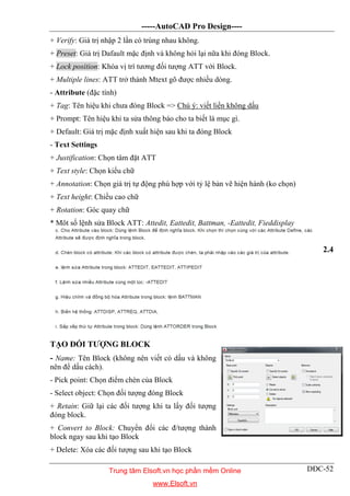 -----AutoCAD Pro Design----
DĐC-52
+ Verify: Giá trị nhập 2 lần có trùng nhau không.
+ Preset: Giá trị Dafault mặc định và không hỏi lại nữa khi đóng Block.
+ Lock position: Khóa vị trí tương đối tượng ATT với Block.
+ Multiple lines: ATT trở thành Mtext gõ được nhiều dòng.
- Attribute (đặc tính)
+ Tag: Tên hiệu khi chưa đóng Block => Chú ý: viết liền không dấu
+ Prompt: Tên hiệu khi ta sửa thông báo cho ta biết là mục gì.
+ Default: Giá trị mặc định xuất hiện sau khi ta đóng Block
- Text Settings
+ Justification: Chọn tâm đặt ATT
+ Text style: Chọn kiểu chữ
+ Annotation: Chọn giá trị tự động phù hợp với tỷ lệ bản vẽ hiện hành (ko chọn)
+ Text height: Chiều cao chữ
+ Rotation: Góc quay chữ
* Môt số lệnh sửa Block ATT: Attedit, Eattedit, Battman, -Eattedit, Fieddisplay
2.4
TẠO ĐỐI TƯỢNG BLOCK
- Name: Tên Block (không nên viết có dấu và không
nên để dấu cách).
- Pick point: Chọn điểm chèn của Block
- Select object: Chọn đối tượng đóng Block
+ Retain: Giữ lại các đối tượng khi ta lấy đối tượng
đóng block.
+ Convert to Block: Chuyển đổi các đ/tượng thành
block ngay sau khi tạo Block
+ Delete: Xóa các đối tượng sau khi tạo Block
Trung tâm Elsoft.vn học phần mềm Online
www.Elsoft.vn
 