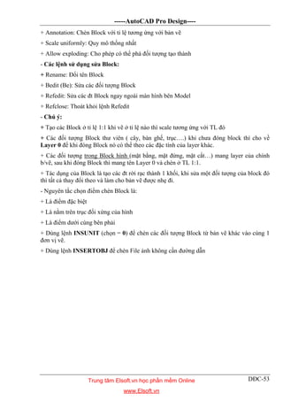 -----AutoCAD Pro Design----
DĐC-53
+ Annotation: Chèn Block với tỉ lệ tương ứng với bản vẽ
+ Scale uniformly: Quy mô thống nhất
+ Allow exploding: Cho phép có thể phá đối tượng tạo thành
- Các lệnh sử dụng sửa Block:
+ Rename: Đổi tên Block
+ Bedit (Be): Sửa các đối tượng Block
+ Refedit: Sửa các đt Block ngay ngoài màn hình bên Model
+ Refclose: Thoát khỏi lệnh Refedit
- Chú ý:
+ Tạo các Block ở tỉ lệ 1:1 khi vẽ ở tỉ lệ nào thì scale tương ứng với TL đó
+ Các đối tượng Block thư viên ( cây, bàn ghế, trục….) khi chưa đóng block thì cho về
Layer 0 để khi đóng Block nó có thể theo các đặc tính của layer khác.
+ Các đối tượng trong Block hình (mặt bằng, mặt đứng, mặt cắt…) mang layer của chính
b/vẽ, sau khi đóng Block thì mang tên Layer 0 và chèn ở TL 1:1.
+ Tác dụng của Block là tạo các đt rời rạc thành 1 khối, khi sửa một đối tượng của block đó
thì tất cả thay đổi theo và làm cho bản vẽ được nhẹ đi.
- Nguyên tắc chọn điểm chèn Block là:
+ Là điểm đặc biệt
+ Là nằm trên trục đối xứng của hình
+ Là điểm dưới cùng bên phải
+ Dùng lệnh INSUNIT (chọn = 0) để chèn các đối tượng Block từ bản vẽ khác vào cùng 1
đơn vị vẽ.
+ Dùng lệnh INSERTOBJ để chèn File ảnh không cần đường dẫn
Trung tâm Elsoft.vn học phần mềm Online
www.Elsoft.vn
 