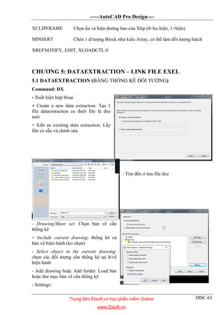 -----AutoCAD Pro Design----
DĐC-61
XCLIPFRAME Chọn ẩn và hiện đường bao của Xlip (0=ko hiện, 1=hiện)
MINSERT Chèn 1 đ/tượng Block như kiểu Array, có thể làm đối tượng hatch
XREFNOTIFY, EDIT, XLOADCTL:0
CHƯƠNG 5: DATAEXTRACTION – LINK FILE EXEL
5.1 DATAEXTRACTION (BẢNG THỐNG KÊ ĐỐI TƯỢNG)
Command: DX
- Xuất hiện hợp thoại
+ Create a new data extraction: Tạo 1
file dataextraction co đuôi file là dxe
mới
+ Edit an existing data extraction: Lấy
file có sẵn và chỉnh sửa
- Tìm đến ở lưu file dxe
- Drawing/Sheet set: Chọn bản vẽ cần
thống kê
+ Include current drawing: thống kê cả
bản vẽ hiện hành (ko chọn)
- Select object in the current drawing:
chọn các đối tượng cần thống kê tại b/vẽ
hiện hành
- Add drawing hoặc Add forder: Load bản
hoặc thư mục bản vẽ cần thống kê
- Settings:
Trung tâm Elsoft.vn học phần mềm Online
www.Elsoft.vn
 