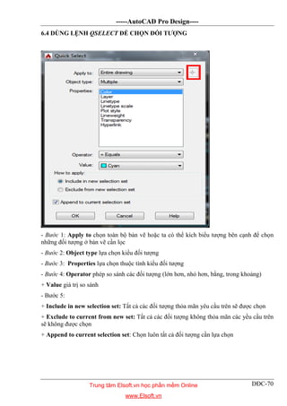 -----AutoCAD Pro Design----
DĐC-70
6.4 DÙNG LỆNH QSELECT ĐỂ CHỌN ĐỐI TƯỢNG
- Bước 1: Apply to chọn toàn bộ bản vẽ hoặc ta có thể kích biểu tượng bên cạnh để chọn
những đối tượng ở bản vẽ cần lọc
- Bước 2: Object type lựa chọn kiểu đối tượng
- Bước 3: Properties lựa chọn thuộc tính kiểu đối tượng
- Bước 4: Operator phép so sánh các đối tượng (lớn hơn, nhỏ hơn, bằng, trong khoảng)
+ Value giá trị so sánh
- Bước 5:
+ Include in new selection set: Tất cả các đối tượng thỏa mãn yêu cầu trên sẽ được chọn
+ Exclude to current from new set: Tất cả các đối tượng không thỏa mãn các yều cầu trên
sẽ không được chọn
+ Append to current selection set: Chọn luôn tất cả đối tượng cần lựa chọn
Trung tâm Elsoft.vn học phần mềm Online
www.Elsoft.vn
 