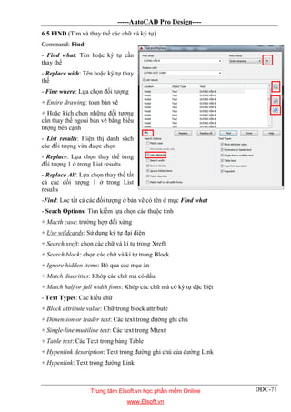 -----AutoCAD Pro Design----
DĐC-71
6.5 FIND (Tìm và thay thế các chữ và ký tự)
Command: Find
- Find what: Tên hoặc ký tự cần
thay thế
- Replace with: Tên hoặc ký tự thay
thế
- Fine where: Lựa chọn đối tượng
+ Entire drawing: toàn bản vẽ
+ Hoặc kích chọn những đối tượng
cần thay thế ngoài bản vẽ bằng biểu
tượng bên cạnh
- List results: Hiện thị danh sách
các đối tượng vừa được chọn
- Replace: Lựa chọn thay thế từng
đối tượng 1 ở trong List results
- Replace All: Lựa chọn thay thế tất
cả các đối tượng 1 ở trong List
results
-Find: Lọc tất cả các đối tượng ở bản vẽ có tên ở mục Find what
- Seach Options: Tìm kiếm lựa chọn các thuộc tính
+ Macth case: trường hợp đối xứng
+ Use wildcards: Sử dụng ký tự đại diện
+ Search xreft: chọn các chữ và kí tự trong Xreft
+ Search block: chọn các chữ và kí tự trong Block
+ Ignore hidden items: Bỏ qua các mục ẩn
+ Match diacritics: Khớp các chữ mà có dấu
+ Match half or full width foms: Khớp các chữ mà có ký tự đặc biệt
- Text Types: Các kiểu chữ
+ Block attribute value: Chữ trong block attribute
+ Dimension or leader text: Các text trong đường ghi chú
+ Single-line multiline text: Các text trong Mtext
+ Table text: Các Text trong bảng Table
+ Hypenlink description: Text trong đường ghi chú của đường Link
+ Hypenlink: Text trong đường Link
Trung tâm Elsoft.vn học phần mềm Online
www.Elsoft.vn
 