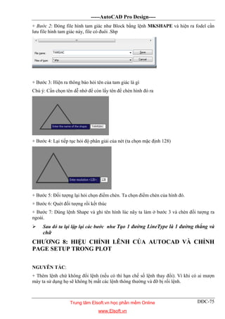 -----AutoCAD Pro Design----
DĐC-75
+ Bước 2: Đóng file hình tam giác như Block bằng lệnh MKSHAPE và hiện ra fodel cần
lưu file hình tam giác này, file có đuôi .Shp
+ Bước 3: Hiện ra thông báo hỏi tên của tam giác là gì
Chú ý: Cần chọn tên dễ nhớ để còn lấy tên để chèn hình đó ra
+ Bước 4: Lại tiếp tục hỏi độ phân giải của nét (ta chọn mặc định 128)
+ Bước 5: Đối tượng lại hỏi chọn điểm chèn. Ta chọn điểm chèn của hình đó.
+ Bước 6: Quét đối tượng rồi kết thúc
+ Bước 7: Dùng lệnh Shape và ghi tên hình lúc nãy ta làm ở bước 3 và chèn đối tượng ra
ngoài.
 Sau đó ta lại lập lại các bước như Tạo 1 đường LineType là 1 đường thẳng và
chữ
CHƯƠNG 8: HIỆU CHỈNH LÊNH CỦA AUTOCAD VÀ CHỈNH
PAGE SETUP TRONG PLOT
NGUYÊN TẮC:
+ Thêm lệnh chứ không đổi lệnh (nếu có thì hạn chế số lệnh thay đổi). Vì khi có ai mượn
máy ta sử dụng họ sẽ không bị mất các lệnh thông thường và đỡ bị rối lệnh.
Trung tâm Elsoft.vn học phần mềm Online
www.Elsoft.vn
 