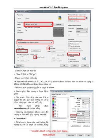 -----AutoCAD Pro Design----
DĐC-79
- Name: Chọn tên máy in
+ Chọn DWG to PDF.pc3
- Paper sze: Chọn khổ giấy
- Chọn ISO full bleed A0, A1, A2, A3, A4 (Chỉ có đời cad đời cao mới có, nó có tác dụng là
không có thêm khoảng trắng trong vùng in)
- What to plot: quét vùng cần in chọn Window
+ Center plot: Đối tượng in được đặt ở
giữa
- Plot scale: Nếu tích vào mục Fit to
paper thì khi quét đối tượng nó sẽ tự
chọn vùng quét vừa với khổ giấy
- Plot style table: Chọn
monochrome.ctb in đen trắng
- Drawing orientation: Chọn xoay đối
tượng in theo khổ giấy ngang hay dọc
- Form view:
+ Nếu bạn in theo màu mà không đặt
nét tại Layer thì chọn tất cả màu, bằng
Trung tâm Elsoft.vn học phần mềm Online
www.Elsoft.vn
 
