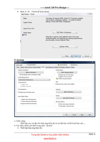 -----AutoCAD Pro Design----
DĐC-8
 Bước 8: Ấn “ Finish để hoàn thành.
5. System
a. Chức năng
Thiết lập các cài đặt cho hiệu ứng hiện thị và cài đặt bảo vệ khi load lisp cad,….
b. Các điều chỉnh cần thiết trong tabs “System“
 Thiết lập hiệu ứng hiện thị:
Trung tâm Elsoft.vn học phần mềm Online
www.Elsoft.vn
 