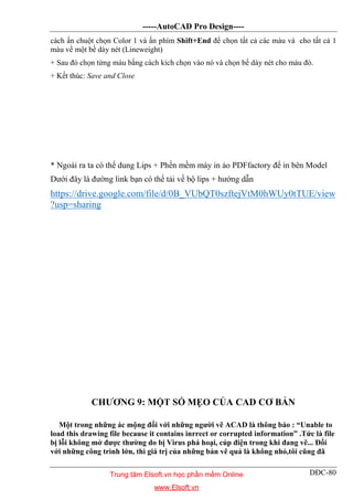 -----AutoCAD Pro Design----
DĐC-80
cách ấn chuột chọn Color 1 và ấn phím Shift+End để chọn tất cả các màu và cho tất cả 1
màu về một bề dày nét (Lineweight)
+ Sau đó chọn từng màu bằng cách kích chọn vào nó và chọn bề dày nét cho màu đó.
+ Kết thúc: Save and Close
* Ngoài ra ta có thể dung Lips + Phền mềm máy in ảo PDFfactory để in bên Model
Dưới đây là đường link bạn có thể tải về bộ lips + hướng dẫn
https://drive.google.com/file/d/0B_VUbQT0szftejVtM0hWUy0tTUE/view
?usp=sharing
CHƯƠNG 9: MỘT SỐ MẸO CỦA CAD CƠ BẢN
Một trong những ác mộng đối với những người vẽ ACAD là thông báo : “Unable to
load this drawing file because it contains inrrect or corrupted information” .Tức là file
bị lỗi không mở được thường do bị Virus phá hoại, cúp điện trong khi đang vẽ... Đối
với những công trình lớn, thì giá trị của những bản vẽ quả là không nhỏ,tôi cũng đã
Trung tâm Elsoft.vn học phần mềm Online
www.Elsoft.vn
 