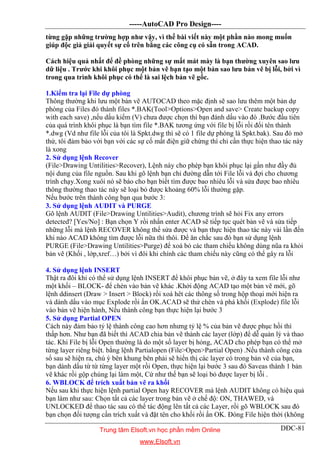 -----AutoCAD Pro Design----
DĐC-81
từng gặp những trường hợp như vậy, vì thế bài viết này một phần nào mong muốn
giúp độc giả giải quyết sự cố trên bằng các công cụ có sẵn trong ACAD.
Cách hiệu quả nhất để đề phòng những sự mất mát mày là bạn thường xuyên sao lưu
dữ liệu . Trước khi khôi phục một bản vẽ bạn tạo một bản sao lưu bản vẽ bị lỗi, bởi vì
trong qua trình khôi phục có thể là sai lệch bản vẽ gốc.
1.Kiểm tra lại File dự phòng
Thông thường khi lưu một bản vẽ AUTOCAD theo mặc định sẽ sao lưu thêm một bản dự
phòng của Files đó thành files *.BAK(Tool>Options>Open and save> Create backup copy
with each save) ,nếu dấu kiểm (V) chưa được chọn thì bạn đánh dấu vào đó .Bước đầu tiên
của quá trình khôi phục là bạn tìm file *.BAK tương ứng với file bị lỗi rồi đổi tên thành
*.dwg (Vd như file lỗi của tôi là Spkt.dwg thì sẽ có 1 file dự phòng là Spkt.bak). Sau đó mở
thử, tôi đảm bảo với bạn với các sự cố mất điện giữ chừng thì chỉ cần thực hiện thao tác này
là xong
2. Sử dụng lệnh Recover
(File>Drawing Untilities>Recover), Lệnh này cho phép bạn khôi phục lại gần như đầy đủ
nội dung của file nguồn. Sau khi gõ lệnh bạn chỉ đường dẫn tới File lỗi và đợi cho chương
trình chạy.Xong xuôi nó sẽ báo cho bạn biết tìm được bao nhiêu lỗi và sửa được bao nhiêu
thông thường thao tác này sẽ loại bỏ được khoảng 60% lỗi thường gặp.
Nếu bước trên thành công bạn qua bước 3:
3. Sử dụng lệnh AUDIT và PURGE
Gõ lệnh AUDIT (File>Drawing Untilities>Audit), chương trình sẽ hỏi Fix any errors
detected? [Yes/No] : Bạn chọn Y rồi nhấn enter ACAD sẽ tiếp tục quét bản vẽ và sửa tiếp
những lỗi mà lệnh RECOVER không thể sửa được và bạn thực hiện thao tác này vài lần đến
khi nào ACAD không tìm được lỗi nữa thì thôi. Để ăn chắc sau đó bạn sử dụng lệnh
PURGE (File>Drawing Untilities>Purge) để xoá bỏ các tham chiếu không dùng nũa ra khỏi
bản vẽ (Khối , lớp,xref…) bởi vì đôi khi chính các tham chiếu này cũng có thể gây ra lỗi
4. Sử dụng lệnh INSERT
Thật ra đôi khi có thể sử dụng lệnh INSERT để khôi phục bản vẽ, ở đây ta xem file lỗi như
một khối – BLOCK- để chèn vào bản vẽ khác .Khởi động ACAD tạo một bản vẽ mới, gõ
lệnh ddinsert (Draw > Insert > Block) rồi xoá hêt các thông số trong hộp thoại mới hiện ra
và dánh dấu vào mục Explode rồi ấn OK.ACAD sẽ thử chèn và phá khối (Explode) file lỗi
vào bản vẽ hiện hành, Nếu thành công bạn thực hiện lại bước 3
5. Sử dụng Partial OPEN
Cách này đảm bảo tỷ lệ thành công cao hơn nhưng tỷ lệ % của bản vẽ được phục hồi thì
thấp hơn. Như bạn đã biết thì ACAD chia bản vẽ thành các layer (lớp) để dễ quản lý và thao
tác. Khi File bị lỗi Open thường là do một số layer bị hỏng, ACAD cho phép bạn có thể mở
từng layer riêng biệt. bằng lệnh Partialopen (File>Open>Partial Open) .Nếu thành công cửa
sổ sau sẽ hiện ra, chú ý bên khung bên phải sẽ hiển thị các layer có trong bản vẽ của bạn,
bạn dánh dấu từ từ từng layer một rồi Open, thực hiện lại bước 3 sau đó Saveas thành 1 bản
vẽ khác rồi gộp chúng lại làm một, Cứ như thế bạn sẽ loại bỏ được layer bị lỗi .
6. WBLOCK để trích xuất bản vẽ ra khối
Nếu sau khi thực hiện lệnh partial Open hay RECOVER mà lệnh AUDIT không có hiệu quả
bạn làm như sau: Chọn tất cả các layer trong bản vẽ ở chế độ: ON, THAWED, và
UNLOCKED để thao tác sau có thể tác động lên tất cả các Layer, rồi gõ WBLOCK sau đó
bạn chọn đối tượng cần trích xuất và đặt tên cho khối rồi ấn OK. Đóng File hiện thời (không
Trung tâm Elsoft.vn học phần mềm Online
www.Elsoft.vn
 