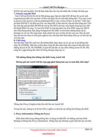 -----AutoCAD Pro Design----
DĐC-82
SAVE) rồi mởi lại khối. Tôi đã thực hiện thao tác này rất nhiều lần và thấy rất hiệu quả
7. Chuyển sang file DXF
. Vào CAD mở file bị lỗi rồi ấn OK nhưng ngay lâp tức nhấn ESC để huỷ bỏ sự tái sinh
(regeneration) đầu tiên của bản vẽ.Nếu mở được thì sẽ xuất hiện thông báo “You may want
to practice this process with an undamaged file to get a sense of how to do this”.Tiếp, bạn
gõ lệnh DXFOUT rồi điền ten File vào nhap OK và đợi một lát. Sau đó khởi động lại CAD
tạo một tệp mới gõ lệnh DFXIN đẻ mở lại file DFX mới tạo, nếu thành công bạn save file
đó thành DWG là xong. Vì moi File DXF là một bản dịch của File DWF sang mã ASCII
nên Nếu không được bạn dùng Notepad mở file DXF và tìm kiếm những đoạn mã dị
thưong( só với các file cùng loại) ,hiểu chỉnh rồi save và thử mở lại xem sao. Đay là cách
làm rất mới tôi chưa có thời gian nghien cứu, nếu bạn biết thêm được điều gì xin liên lạc lại
vơí toà soạn.
8. Cuối cùng
Sau khi thực hiện hết cách mà vẫn không khắc phục được sự cố, tại sao ta lại không thử
chạy SCANDISK. Một bản vẽ khi đựoc chép lên đĩa mềm hoặc đĩa cứng có thể nằm trên
những Sector bị lỗi, SCANDISK sẽ quét bề mặt đĩa và sửa chữa những sector lỗi đó. Đĩa
cứng thì it gặp nhưng đĩa mềm thì thỉng thoảng cũng xảy ra.
Tắt những thông báo không cần thiết trong AutoCAD
Đã bao giờ mở AutoCAD lên, bạn gặp phải thông báo sau và cảm thấy khó chịu?
Thông báo Proxy Graphics hiện lên mỗi lần mở AutoCAD
Trong bài này, chúng ta sẽ đi tìm hiểu ý nghĩa và cách tắt các thông báo không cần thiết.
1. Proxy Information (Thông tin Proxy)
Điển hình nhất trong những thông báo vô dụng (ít nhất đối với những cad-man bình
thường) là thông báo Proxy Information. Thông báo này thường xuyên hiện lên lúc mở bản
Trung tâm Elsoft.vn học phần mềm Online
www.Elsoft.vn
 