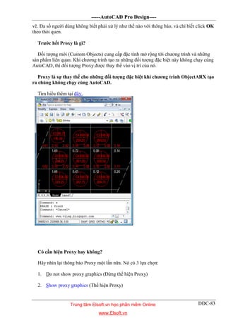 -----AutoCAD Pro Design----
DĐC-83
vẽ. Đa số người dùng không biết phải xử lý như thế nào với thông báo, và chỉ biết click OK
theo thói quen.
Trước hết Proxy là gì?
Đối tượng mới (Custom Objects) cung cấp đặc tính mở rộng tới chương trình và những
sản phẩm liên quan. Khi chương trình tạo ra những đối tượng đặc biệt này không chạy cùng
AutoCAD, thì đối tượng Proxy được thay thế vào vị trí của nó.
Proxy là sự thay thế cho những đối tượng đặc biệt khi chương trình ObjectARX tạo
ra chúng không chạy cùng AutoCAD.
Tìm hiểu thêm tại đây.
Có cần hiện Proxy hay không?
Hãy nhìn lại thông báo Proxy một lần nữa. Nó có 3 lựa chọn:
1. Do not show proxy graphics (Đừng thể hiện Proxy)
2. Show proxy graphics (Thể hiện Proxy)
Trung tâm Elsoft.vn học phần mềm Online
www.Elsoft.vn
 