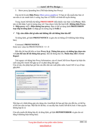 -----AutoCAD Pro Design----
DĐC-84
3. Show proxy bounding box (Thể hiện đường bao Proxy)
Câu trả lời là nên Hiện Proxy (Show proxy graphics). Vì bạn sẽ vẫn muốn đọc bản vẽ
san nền có các mảnh lưới ô vuông, hay bản vẽ TOPO với bình đồ tuyến đường.
Trong AutoCAD biến hệ thống PROXYSHOW điều khiển việc hiện và ẩn Proxy. Biến
này có thể nhận 3 giá trị tương ứng với 3 lựa chọn ở trên lần lượt là 0 - Không hiện Proxy,
1 - Hiện proxy và 2 - Hiện đường bao proxy. Bạn có thể sử dụng lệnh PROXYSHOW
trực tiếp từ dòng lệnh và nhập giá trị tương ứng từ 0 đến 2.
 Vậy còn chần chờ gì nữa mà không tắt cái thông báo kia đi?
Từ dòng lệnh, gõ lệnh PROXYNOTICE và gán cho nó thông số 0 (Không hiện thông
báo).
Command: PROXYNOTICE
Enter new value for PROXYNOTICE <1>: 0
Đến đây thì bạn đã hiểu sơ lược Proxy là gì, Thông báo proxy có những lựa chọn nào
và Làm thế nào để tắt thông báo proxy. Khi tắt thông báo rồi, Muốn thay đổi 3. Error
Report
Trái ngược với thông báo Proxy Information, cửa sổ AutoCAD Error Report lại hiện lên
cuối cùng khi AutoCAD gặp sự cố và phải dừng đột ngột.
Cửa sổ này cho phép bạn gửi báo cáo đến nhà sản xuất phần mềm AutoCAD về sự cố bạn
gặp phải.
Nếu bạn có ý định đóng góp xây dựng cho AutoDesk thì bạn gửi báo cáo đến họ, có thể họ
sẽ hồi âm cảm ơn bạn. Một lần tôi đã thử, và sau đấy bản AutoCAD đã bị lock vì bản quyền
không hợp lệ :((
Còn nếu muốn tắt thông báo đi, từ dòng lệnh, gõ lệnh REPORTERROR và gán cho nó
bằng 0 (Không hiện thông báo).
Trung tâm Elsoft.vn học phần mềm Online
www.Elsoft.vn
 