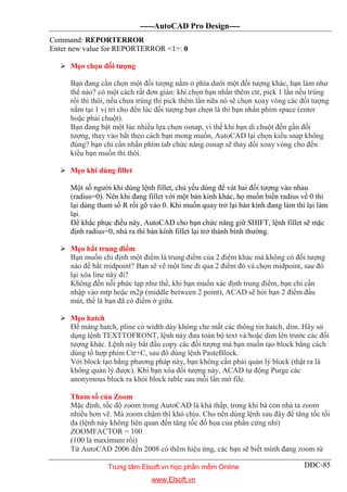 -----AutoCAD Pro Design----
DĐC-85
Command: REPORTERROR
Enter new value for REPORTERROR <1>: 0
 Mẹo chọn đối tượng
Bạn đang cần chọn một đối tượng nằm ở phía dưới một đối tượng khác, bạn làm như
thế nào? có một cách rất đơn giản: khi chọn bạn nhấn thêm ctr, pick 1 lần nếu trúng
rồi thì thôi, nếu chưa trúng thì pick thêm lần nữa nó sẽ chọn xoay vòng các đối tượng
nằm tại 1 vị trí cho đến lúc đối tượng bạn chọn là thì bạn nhấn phím space (enter
hoặc phải chuột).
Bạn đang bật một lúc nhiều lựa chọn osnap, vì thế khi bạn di chuột đến gần đối
tượng, thay vào bắt theo cách bạn mong muốn, AutoCAD lại chọn kiểu snap không
đúng? bạn chỉ cần nhấn phím tab chức năng osnap sẽ thay đổi xoay vòng cho đến
kiểu bạn muốn thì thôi.
 Mẹo khi dùng fillet
Một số người khi dùng lệnh fillet, chủ yếu dùng để vát hai đối tượng vào nhau
(radius=0). Nên khi đang fillet với một bán kính khác, họ muốn biến radius về 0 thì
lại dùng tham số R rồi gõ vào 0. Khi muốn quay trở lại bán kính đang làm thì lại làm
lại.
Để khắc phục điều này, AutoCAD cho bạn chức năng giữ SHIFT, lệnh fillet sẽ mặc
định radius=0, nhả ra thì bán kính fillet lại trở thành bình thường.
 Mẹo bắt trung điểm
Bạn muốn chỉ định một điểm là trung điểm của 2 điểm khác mà không có đối tượng
nào để bắt midpoint? Bạn sẽ vẽ một line đi qua 2 điểm đó và chọn midpoint, sau đó
lại xóa line này đi?
Không đến nỗi phức tạp như thế, khi bạn muốn xác định trung điểm, bạn chỉ cần
nhập vào mtp hoặc m2p (middle between 2 point), ACAD sẽ hỏi bạn 2 điểm đầu
mút, thế là bạn đã có điểm ở giữa.
 Mẹo hatch
Để mảng hatch, pline có width dày không che mất các thông tin hatch, dim. Hãy sử
dụng lệnh TEXTTOFRONT, lệnh này đưa toàn bộ text và/hoặc dim lên trước các đối
tượng khác. Lệnh này bắt đầu copy các đối tượng mà bạn muốn tạo block bằng cách
dùng tổ hợp phím Ctr+C, sau đó dùng lệnh PasteBlock.
Với block tạo bằng phương pháp này, bạn không cần phải quản lý block (thật ra là
không quản lý được). Khi bạn xóa đối tượng này, ACAD tự động Purge các
anonymous block ra khỏi block table sau mỗi lần mở file.
Tham số của Zoom
Mặc định, tốc độ zoom trong AutoCAD là khá thấp, trong khi bà con nhà ta zoom
nhiều hơn vẽ. Mà zoom chậm thì khó chịu. Cho nên dùng lệnh sau đây để tăng tốc tối
đa (lệnh này không liên quan đến tăng tốc đồ họa của phần cứng nhỉ)
ZOOMFACTOR = 100
(100 là maximum rồi)
Từ AutoCAD 2006 đến 2008 có thêm hiệu ứng, các bạn sẽ biết mình đang zoom từ
Trung tâm Elsoft.vn học phần mềm Online
www.Elsoft.vn
 