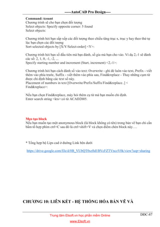 -----AutoCAD Pro Design----
DĐC-87
Command: tcount
Chương trình sẽ cho bạn chọn đối tượng
Select objects: Specify opposite corner: 5 found
Select objects:
Chương trình hỏi bạn sắp xếp các đối tượng theo chiều tăng trục x, trục y hay theo thứ tự
lúc bạn chọn các đối tượng
Sort selected objects by [X/Y/Select-order] <Y>:
Chương trình hỏi bạn số đầu tiên mà bạn đánh, số gia mà bạn cho vào. Ví dụ 2,-1 sẽ đánh
các số: 2, 1, 0, -1, -2, ...
Specify starting number and increment (Start, increment) <2,-1>:
Chương trình hỏi bạn cách đánh số vào text: Overwrite - ghi đè luôn vào text, Prefix - viết
thêm vào phía trước, Suffix - viết thêm vào phía sau, Find&replace - Thay những cụm từ
được chỉ định bằng các text số này.
Placement of numbers in text [Overwrite/Prefix/Suffix/Find&replace..] <
Find&replace>:
Nếu bạn chọn Find&replace, máy hỏi thêm cụ từ mà bạn muốn chỉ định.
Enter search string <kts>:có từ ACAD2005.
Mẹo tạo block
Nếu bạn muốn tạo một anonymous block (là block không có tên) trong bản vẽ bạn chỉ cần
bấm tổ hợp phím ctrl+C sau đó là ctrl+shift+V và chọn điểm chèn block này….
* Tổng hợp bộ Lips cad ở đường Link bên dưới
https://drive.google.com/file/d/0B_VUbQT0szftd1BVcFZTVnczV0k/view?usp=sharing
CHƯƠNG 10: LIÊN KẾT - HỆ THỐNG HÓA BẢN VẼ VÀ
Trung tâm Elsoft.vn học phần mềm Online
www.Elsoft.vn
 