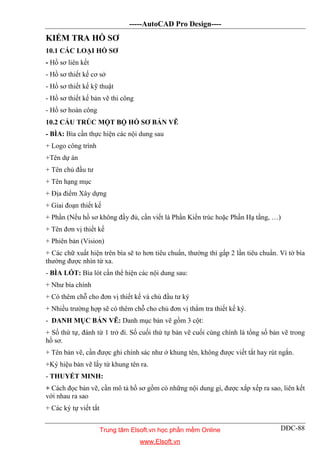 -----AutoCAD Pro Design----
DĐC-88
KIỂM TRA HỒ SƠ
10.1 CÁC LOẠI HỒ SƠ
- Hồ sơ liên kết
- Hồ sơ thiết kế cơ sở
- Hồ sơ thiết kế kỹ thuật
- Hồ sơ thiết kế bản vẽ thi công
- Hồ sơ hoàn công
10.2 CẤU TRÚC MỘT BỘ HỒ SƠ BẢN VẼ
- BÌA: Bìa cần thực hiện các nội dung sau
+ Logo công trình
+Tên dự án
+ Tên chủ đầu tư
+ Tên hạng mục
+ Địa điểm Xây dựng
+ Giai đoạn thiết kế
+ Phần (Nếu hồ sơ không đầy đủ, cần viết là Phần Kiến trúc hoặc Phần Hạ tầng, …)
+ Tên đơn vị thiết kế
+ Phiên bản (Vision)
+ Các chữ xuất hiện trên bìa sẽ to hơn tiêu chuẩn, thường thì gấp 2 lần tiêu chuẩn. Vì tờ bìa
thường được nhìn từ xa.
- BÌA LÓT: Bìa lót cần thể hiện các nội dung sau:
+ Như bìa chính
+ Có thêm chỗ cho đơn vị thiết kế và chủ đầu tư ký
+ Nhiều trường hợp sẽ có thêm chỗ cho chủ đơn vị thẩm tra thiết kế ký.
- DANH MỤC BẢN VẼ: Danh mục bản vẽ gồm 3 cột:
+ Số thứ tự, đánh từ 1 trở đi. Số cuối thứ tự bản vẽ cuối cùng chính là tổng số bản vẽ trong
hồ sơ.
+ Tên bản vẽ, cần được ghi chính sác như ở khung tên, không được viết tắt hay rút ngắn.
+Ký hiệu bản vẽ lấy từ khung tên ra.
- THUYẾT MINH:
+ Cách đọc bản vẽ, cần mô tả hồ sơ gồm có những nội dung gì, được xắp xếp ra sao, liên kết
với nhau ra sao
+ Các ký tự viết tắt
Trung tâm Elsoft.vn học phần mềm Online
www.Elsoft.vn
 
