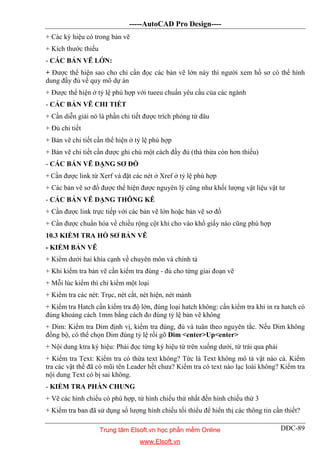 -----AutoCAD Pro Design----
DĐC-89
+ Các ký hiệu có trong bản vẽ
+ Kích thước thiếu
- CÁC BẢN VẼ LỚN:
+ Được thể hiện sao cho chỉ cần đọc các bản vẽ lớn này thì người xem hồ sơ có thể hình
dung đầy đủ về quy mô dự án
+ Được thể hiện ở tỷ lệ phù hợp với tueeu chuẩn yêu cầu của các ngành
- CÁC BẢN VẼ CHI TIẾT
+ Cần diễn giải nó là phần chi tiết được trích phóng từ đâu
+ Đủ chi tiết
+ Bản vẽ chi tiết cần thể hiện ở tỷ lệ phù hợp
+ Bản vẽ chi tiết cần được ghi chú một cách đầy đủ (thà thừa còn hơn thiếu)
- CÁC BẢN VẼ DẠNG SƠ ĐỒ
+ Cần được link từ Xerf và đặt các nét ở Xref ở tỷ lệ phù hợp
+ Các bản vẽ sơ đồ được thể hiện được nguyên lý cũng như khối lượng vật liệu vật tư
- CÁC BẢN VẼ DẠNG THÔNG KÊ
+ Cần được link trực tiếp với các bản vẽ lớn hoặc bản vẽ sơ đồ
+ Cần được chuẩn hóa về chiều rộng cột khi cho vào khổ giấy nào cũng phù hợp
10.3 KIỂM TRA HỒ SƠ BẢN VẼ
- KIỂM BẢN VẼ
+ Kiểm dưới hai khía cạnh về chuyên môn và chính tả
+ Khi kiểm tra bản vẽ cần kiểm tra đúng - đủ cho từng giai đoạn vẽ
+ Mỗi lúc kiểm thì chỉ kiểm một loại
+ Kiểm tra các nét: Trục, nét cắt, nét hiện, nét mảnh
+ Kiểm tra Hatch cần kiểm tra độ lớn, đúng loại hatch không: cần kiểm tra khi in ra hatch có
đúng khoảng cách 1mm bằng cách đo đúng tỷ lệ bản vẽ không
+ Dim: Kiểm tra Dim định vị, kiểm tra đúng, đủ và tuân theo nguyên tắc. Nếu Dim không
đồng bộ, có thể chọn Dim đúng tỷ lệ rồi gõ Dim <enter>Up<enter>
+ Nội dung ktra ký hiệu: Phải đọc từng ký hiệu từ trên xuống dưới, từ trái qua phải
+ Kiểm tra Text: Kiểm tra có thừa text không? Tức là Text không mô tả vật nào cả. Kiểm
tra các vật thể đã có mũi tên Leader hết chưa? Kiểm tra có text nào lạc loài không? Kiểm tra
nội dung Text có bị sai không.
- KIỂM TRA PHẦN CHUNG
+ Vẽ các hình chiếu có phù hợp, từ hình chiếu thứ nhất đến hình chiếu thứ 3
+ Kiểm tra ban đã sử dụng số lượng hình chiếu tối thiểu để hiển thị các thông tin cần thiết?
Trung tâm Elsoft.vn học phần mềm Online
www.Elsoft.vn
 