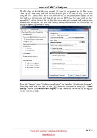 -----AutoCAD Pro Design----
DĐC-9
Rất nhiều bạn sau khi cài đặt xong autocad 2015 sau khi mở autocad lên thì thấy con trỏ
chuột rất giật, hoặc trong quá trình sử dụng lệnh thì giật tít hết mặc dù máy có cấu hình
tương đối cao….vấn đề đó do driver card màn hình của các bạn chưa kịp thời update lên bản
mới nhất hoặc các máy cấu hình thấp khi cài autocad 2015 cũng thấy vậy (mình chỉ thấy
autocad 2015 mới có lỗi này). Để cải thiện hiện tượng giật lag trong quá trình sử dụng phần
mềm các bạn nên update card màn hình cho máy và thực hiện thủ thuật sau để cải thiện khả
năng giật lag trong quá trình sử dụng:
Trong tab “System” , mục “Hardware Acceleration” các bạn chọn “Graphics performance”.
Trong hộp thoại mới xuất hiện các bạn OFF Hardware Acceleration trong mục “Effects
Settings” và tích chọn “Smooth line display” để đạt sự hiện thị tốt hơn và loại bỏ lag giật
con trỏ chột khi gõ lệnh.
Trung tâm Elsoft.vn học phần mềm Online
www.Elsoft.vn
 