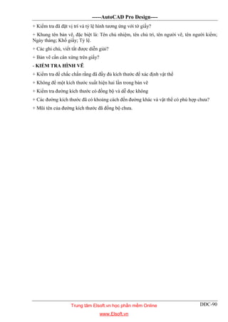 -----AutoCAD Pro Design----
DĐC-90
+ Kiểm tra đã đặt vị trí và tỷ lệ hình tương ứng với tờ giấy?
+ Khung tên bản vẽ, đặc biệt là: Tên chủ nhiệm, tên chủ trì, tên người vẽ, tên người kiểm;
Ngày tháng; Khổ giấy; Tỷ lệ.
+ Các ghi chú, viết tắt được diễn giải?
+ Bản vẽ cần cân xứng trên giấy?
- KIỂM TRA HÌNH VẼ
+ Kiểm tra để chắc chắn rằng đã đầy đủ kích thước để xác định vật thể
+ Không để một kích thước xuất hiện hai lần trong bản vẽ
+ Kiểm tra đường kích thước có đồng bộ và dễ đọc không
+ Các đường kích thước đã có khoảng cách đến đường khác và vật thể có phù hợp chưa?
+ Mũi tên của đường kích thước đã đồng bộ chưa.
Trung tâm Elsoft.vn học phần mềm Online
www.Elsoft.vn
 