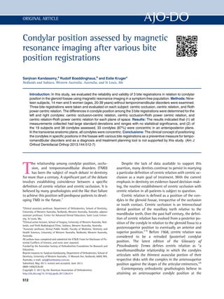Condylar position assessed by magnetic
resonance imaging after various bite
position registrations
Sanjivan Kandasamy,a
Rudolf Boeddinghaus,b
and Estie Krugerc
Nedlands and Subiaco, Western Australia, Australia, and St Louis, Mo
Introduction: In this study, we evaluated the reliability and validity of 3 bite registrations in relation to condylar
position in the glenoid fossae using magnetic resonance imaging in a symptom-free population. Methods: Nine-
teen subjects, 14 men and 5 women (ages, 20-39 years) without temporomandibular disorders were examined.
Three bite registrations were taken and evaluated on each subject: centric occlusion, centric relation, and Roth
power centric relation. The differences in condyle position among the 3 bite registrations were determined for the
left and right condyles: centric occlusion-centric relation, centric occlusion-Roth power centric relation, and
centric relation-Roth power centric relation for each plane of space. Results: The results indicated that (1) all
measurements collected had large standard deviations and ranges with no statistical signiﬁcance, and (2) of
the 19 subjects and 38 condyles assessed, 33 condyles (87%) were concentric in an anteroposterior plane.
In the transverse anatomic plane, all condyles were concentric. Conclusions: The clinical concept of positioning
the condyles in speciﬁc positions in the fossae with various bite registrations as a preventive measure for tempo-
romandibular disorders and as a diagnosis and treatment planning tool is not supported by this study. (Am J
Orthod Dentofacial Orthop 2013;144:512-7)
T
he relationship among condylar position, occlu-
sion, and temporomandibular disorders (TMD)
has been the subject of much debate in dentistry
for more than a century. A signiﬁcant part of the debate
involves establishing coincidence between a speciﬁc
deﬁnition of centric relation and centric occlusion. It is
believed by many gnathologists and the like that failure
to achieve this position will predispose patients to devel-
oping TMD in the future.1
Despite the lack of data available to support this
assertion, many dentists continue to persist in marrying
a particular deﬁnition of centric relation with centric oc-
clusion as a main goal of treatment. With the current
emphasis in dentistry on evidence-based decision-mak-
ing, the routine establishment of centric occlusion with
centric relation in all patients is subject to question.
Centric relation is deﬁned as a position of the con-
dyles in the glenoid fossae, irrespective of the occlusion
or tooth contact. Centric occlusion is an interocclusal
dental position of the maxillary teeth relative to the
mandibular teeth. Over the past half century, the deﬁni-
tion of centric relation has evolved from a posterior po-
sition of the condyle in relation to the glenoid fossa to a
posterosuperior position to eventually an anterior and
superior position.2-6
Before 1968, centric relation was
considered to be a retruded (posterior) condylar
position. The latest edition of the Glossary of
Prosthodontic Terms deﬁnes centric relation as “a
maxillomandibular relationship in which the condyles
articulate with the thinnest avascular portion of their
respective disks with the complex in the anterosuperior
position against the slopes of the articular eminences.”6
Contemporary orthodontic gnathologists believe in
attaining an anterosuperior condyle position at the
a
Clinical associate professor, Department of Orthodontics, School of Dentistry,
University of Western Australia, Nedlands, Western Australia, Australia; adjunct
assistant professor, Center for Advanced Dental Education, Saint Louis Univer-
sity, St Louis, Mo.
b
Clinical senior lecturer, School of Surgery, University of Western Australia, Ned-
lands; and Perth Radiological Clinic, Subiaco, Western Australia, Australia.
c
Associate professor, Dental Public Health, Faculty of Medicine, Dentistry and
Health Sciences, University of Western Australia, Nedlands, Western Australia,
Australia.
All authors have completed and submitted the ICMJE Form for Disclosure of Po-
tential Conﬂicts of Interest, and none were reported.
Funded by the Australian Society of Orthodontists Foundation for Research and
Education.
Reprint requests to: Sanjivan Kandasamy, Department of Orthodontics, School of
Dentistry, University of Western Australia, 17 Monash Ave, Nedlands, 6009, WA,
Australia; e-mail, sanj@kandasamy.com.au.
Submitted, May 2013; revised and accepted, June 2013.
0889-5406/$36.00
Copyright Ó 2013 by the American Association of Orthodontists.
http://dx.doi.org/10.1016/j.ajodo.2013.06.014
512
ORIGINAL ARTICLE
 