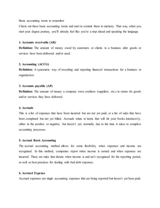 Basic accounting terms to remember
Check out these basic accounting terms and start to commit them to memory. That way, when you
start your degree journey, you’ll already feel like you’re a step ahead and speaking the language.
1. Accounts receivable (AR)
Definition: The amount of money owed by customers or clients to a business after goods or
services have been delivered and/or used.
2. Accounting (ACCG)
Definition: A systematic way of recording and reporting financial transactions for a business or
organization.
3. Accounts payable (AP)
Definition: The amount of money a company owes creditors (suppliers, etc.) in return for goods
and/or services they have delivered.
4. Accruals
This is a list of expenses that have been incurred but are not yet paid, or a list of sales that have
been completed but not yet billed. Accruals relate to items that will hit your books imminently,
either in the positive or negative, but haven’t yet, normally due to the time it takes to complete
accounting processes.
5. Accrual Basis Accounting
The accrual accounting method allows for some flexibility when expenses and income are
recognized. In this method, companies report when income is earned and when expenses are
incurred. There are rules that dictate when income is and isn’t recognized for the reporting period,
as well as best practices for dealing with bad debt expenses.
6. Accrued Expense
Accrued expenses are single accounting expenses that are being reported but haven’t yet been paid.
 