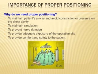IMPORTANCE OF PROPER POSITIONING
Why do we need proper positioning?
 To maintain patient’s airway and avoid constriction or pressure on
the chest cavity
 To maintain circulation
 To prevent nerve damage
 To provide adequate exposure of the operative site
 To provide comfort and safety to the patient
 