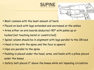 SUPINE
 Most common with the least amount of harm
 Placed on back with legs extended and uncrossed at the ankles
 Arms either on arm boards abducted <90* with palms up or
tucked (not touching metal or constricted)
 Spinal column should be in alignment with legs parallel to the OR bed
 Head in line with the spine and the face is upward
 Hips are parallel to the spine
 Padding is placed under the head, arms, and heels with a pillow placed
under the knees
 Safety belt placed 2” above the knees while not impeding circulation
 