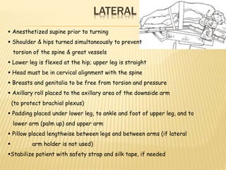 LATERAL
 Anesthetized supine prior to turning
 Shoulder & hips turned simultaneously to prevent
torsion of the spine & great vessels
 Lower leg is flexed at the hip; upper leg is straight
 Head must be in cervical alignment with the spine
 Breasts and genitalia to be free from torsion and pressure
 Axillary roll placed to the axillary area of the downside arm
(to protect brachial plexus)
 Padding placed under lower leg, to ankle and foot of upper leg, and to
lower arm (palm up) and upper arm
 Pillow placed lengthwise between legs and between arms (if lateral
 arm holder is not used)
Stabilize patient with safety strap and silk tape, if needed
 