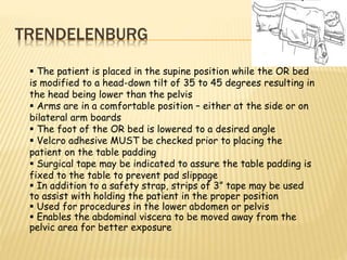 TRENDELENBURG
 The patient is placed in the supine position while the OR bed
is modified to a head-down tilt of 35 to 45 degrees resulting in
the head being lower than the pelvis
 Arms are in a comfortable position – either at the side or on
bilateral arm boards
 The foot of the OR bed is lowered to a desired angle
 Velcro adhesive MUST be checked prior to placing the
patient on the table padding
 Surgical tape may be indicated to assure the table padding is
fixed to the table to prevent pad slippage
 In addition to a safety strap, strips of 3” tape may be used
to assist with holding the patient in the proper position
 Used for procedures in the lower abdomen or pelvis
 Enables the abdominal viscera to be moved away from the
pelvic area for better exposure
 