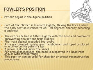 FOWLER’S POSITION
 Patient begins in the supine position
 Foot of the OR bed is lowered slightly, flexing the knees, while
the body section is raised to 35 – 45 degrees, thereby becoming
a backrest
 The entire OR bed is tilted slightly with the head end downward
(preventing the patient from sliding)
 Feet rest against a padded footboard
 Arms are crossed loosely over the abdomen and taped or placed
on a pillow on the patient’s lap
 A pillow is placed under the knees.
 For cranial procedures, the head is supported in a head rest
and/or with sterile tongs
 This position can be used for shoulder or breast reconstruction
procedures
 