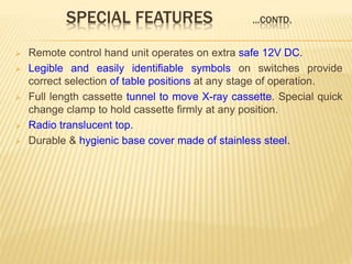 SPECIAL FEATURES …CONTD.
 Remote control hand unit operates on extra safe 12V DC.
 Legible and easily identifiable symbols on switches provide
correct selection of table positions at any stage of operation.
 Full length cassette tunnel to move X-ray cassette. Special quick
change clamp to hold cassette firmly at any position.
 Radio translucent top.
 Durable & hygienic base cover made of stainless steel.
 