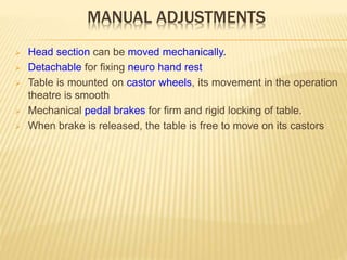 MANUAL ADJUSTMENTS
 Head section can be moved mechanically.
 Detachable for fixing neuro hand rest
 Table is mounted on castor wheels, its movement in the operation
theatre is smooth
 Mechanical pedal brakes for firm and rigid locking of table.
 When brake is released, the table is free to move on its castors
 
