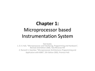 Chapter 1:
Microprocessor based
Instrumentation System
Text books:
1. D. V. Hall, “Microprocessor and Interfacing, Programming and Hardware”,
Revised 2nd Edition 2006, Tata McGraw Hill
2. Ramesh S. Gaonkar, “Microprocessor Architecture, Programming and
Application with 8085”, 5th Edition 2002, Prentice Hall
 