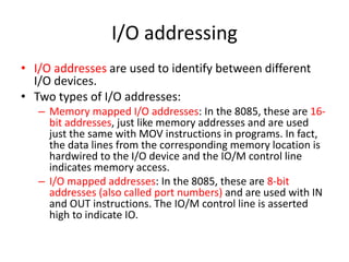 I/O addressing
• I/O addresses are used to identify between different
I/O devices.
• Two types of I/O addresses:
– Memory mapped I/O addresses: In the 8085, these are 16-
bit addresses, just like memory addresses and are used
just the same with MOV instructions in programs. In fact,
the data lines from the corresponding memory location is
hardwired to the I/O device and the IO/M control line
indicates memory access.
– I/O mapped addresses: In the 8085, these are 8-bit
addresses (also called port numbers) and are used with IN
and OUT instructions. The IO/M control line is asserted
high to indicate IO.
 