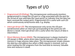 Types of I/O
• Programmed I/O (Polling): The microprocessor continuously monitors
(programmed in a loop) the I/O port or a flag associated with the port for
the arrival of new valid data (for input port)/ an indicator that the data has
been received (for output port). Programmed I/O is useful with such I/O
which continuously send/receive data. E.g: display
• Interrupt driven I/O: The microprocessor only serves the I/O port
(send/receive) when an interrupt corresponding to the particular I/O
device is raised. Interrupt-driven I/O is useful when the nature of data is
intermittent.
• Direct Memory Access (DMA): The microprocessor is always involved in
I/O except in DMA, where direct data transfer between I/O device and
memory in huge volumes takes place. The microprocessor simply releases
the data bus and address bus when a DMA request is received, such as
when loading the OS/ programs from the hard disk to memory. Valuable
time and resource is saved.
 