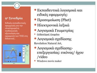 9η
Συνεδρία
Ειδικές εκπαιδευτικές
εφαρμογές για την
ολοκληρωμένη
παιδαγωγική
αξιοποίηση και
εφαρμογή των ΤΠΕ στη
διδακτική .
Εκπαιδευτικά λογισμικά και
ειδικές εφαρμογές:
Προσομοίωση (Phet)
Ηλεκτρονικά λεξικά
Λογισμικά Γεωμετρίας
 GrSketchpad Geogebra
Λογισμικά σχεδίασης
Revelation Natural Art,
Λογισμικά σχεδίασης-
επεξεργασίας: εικόνας/ ήχου
/video
 Windows movie maker
 