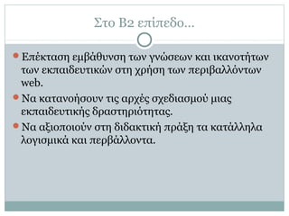 Στο Β2 επίπεδο…
Επέκταση εμβάθυνση των γνώσεων και ικανοτήτων
των εκπαιδευτικών στη χρήση των περιβαλλόντων
web.
Να κατανοήσουν τις αρχές σχεδιασμού μιας
εκπαιδευτικής δραστηριότητας.
Να αξιοποιούν στη διδακτική πράξη τα κατάλληλα
λογισμικά και περβάλλοντα.
 