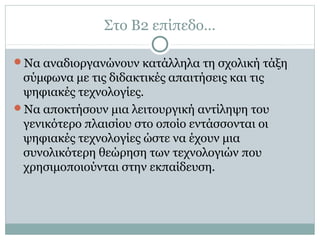 Στο Β2 επίπεδο…
Να αναδιοργανώνουν κατάλληλα τη σχολική τάξη
σύμφωνα με τις διδακτικές απαιτήσεις και τις
ψηφιακές τεχνολογίες.
Να αποκτήσουν μια λειτουργική αντίληψη του
γενικότερο πλαισίου στο οποίο εντάσσονται οι
ψηφιακές τεχνολογίες ώστε να έχουν μια
συνολικότερη θεώρηση των τεχνολογιών που
χρησιμοποιούνται στην εκπαίδευση.
 