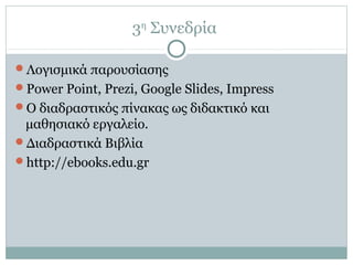 3η
Συνεδρία
Λογισμικά παρουσίασης
Power Point, Prezi, Google Slides, Impress
Ο διαδραστικός πίνακας ως διδακτικό και
μαθησιακό εργαλείο.
Διαδραστικά Βιβλία
http://ebooks.edu.gr
 