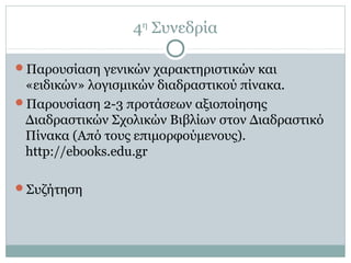 4η
Συνεδρία
Παρουσίαση γενικών χαρακτηριστικών και
«ειδικών» λογισμικών διαδραστικού πίνακα.
Παρουσίαση 2-3 προτάσεων αξιοποίησης
Διαδραστικών Σχολικών Βιβλίων στον Διαδραστικό
Πίνακα (Από τους επιμορφούμενους).
http://ebooks.edu.gr
Συζήτηση
 