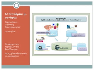 6η
Συνεδρία: μ-
σενάρια
Παρουσίαση –
συζήτηση
δραστηριότητας
μ-σεναρίου.
Περιήγηση στο
περιβάλλον του
Φωτόδεντρου
http://photodentro.edu
.gr/aggregator/
 