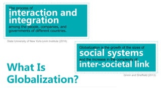 What Is
Globalization?
The process of
interaction and
integration
among the people, companies, and
governments of different countries.
Globalization is the growth of the sizes of
social systems
and the increase in the complexity of
inter-societal link
State University of New York-Levin Institute (2016)
Grinin and Sheffield (2013)
 