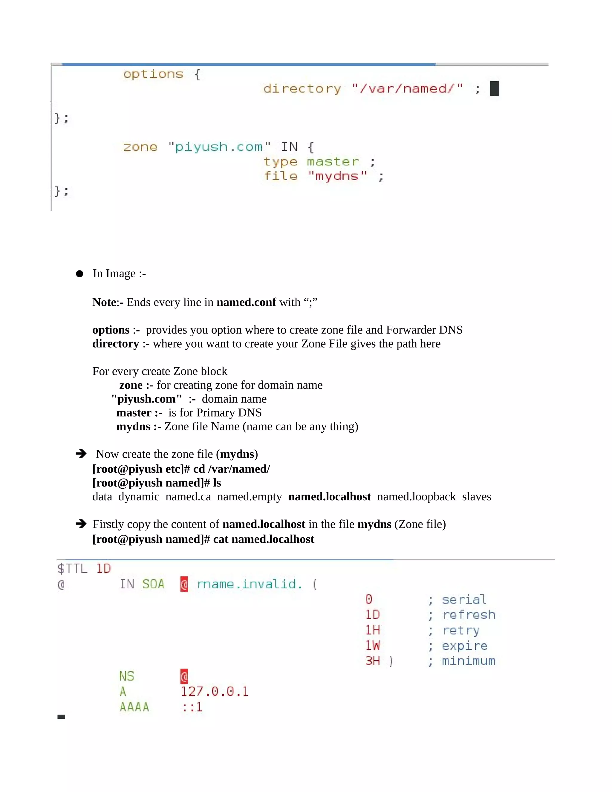 ● In Image :-
Note:- Ends every line in named.conf with “;”
options :- provides you option where to create zone file and Forwarder DNS
directory :- where you want to create your Zone File gives the path here
For every create Zone block
zone :- for creating zone for domain name
"piyush.com" :- domain name
master :- is for Primary DNS
mydns :- Zone file Name (name can be any thing)
➔ Now create the zone file (mydns)
[root@piyush etc]# cd /var/named/
[root@piyush named]# ls
data dynamic named.ca named.empty named.localhost named.loopback slaves
➔ Firstly copy the content of named.localhost in the file mydns (Zone file)
[root@piyush named]# cat named.localhost
 