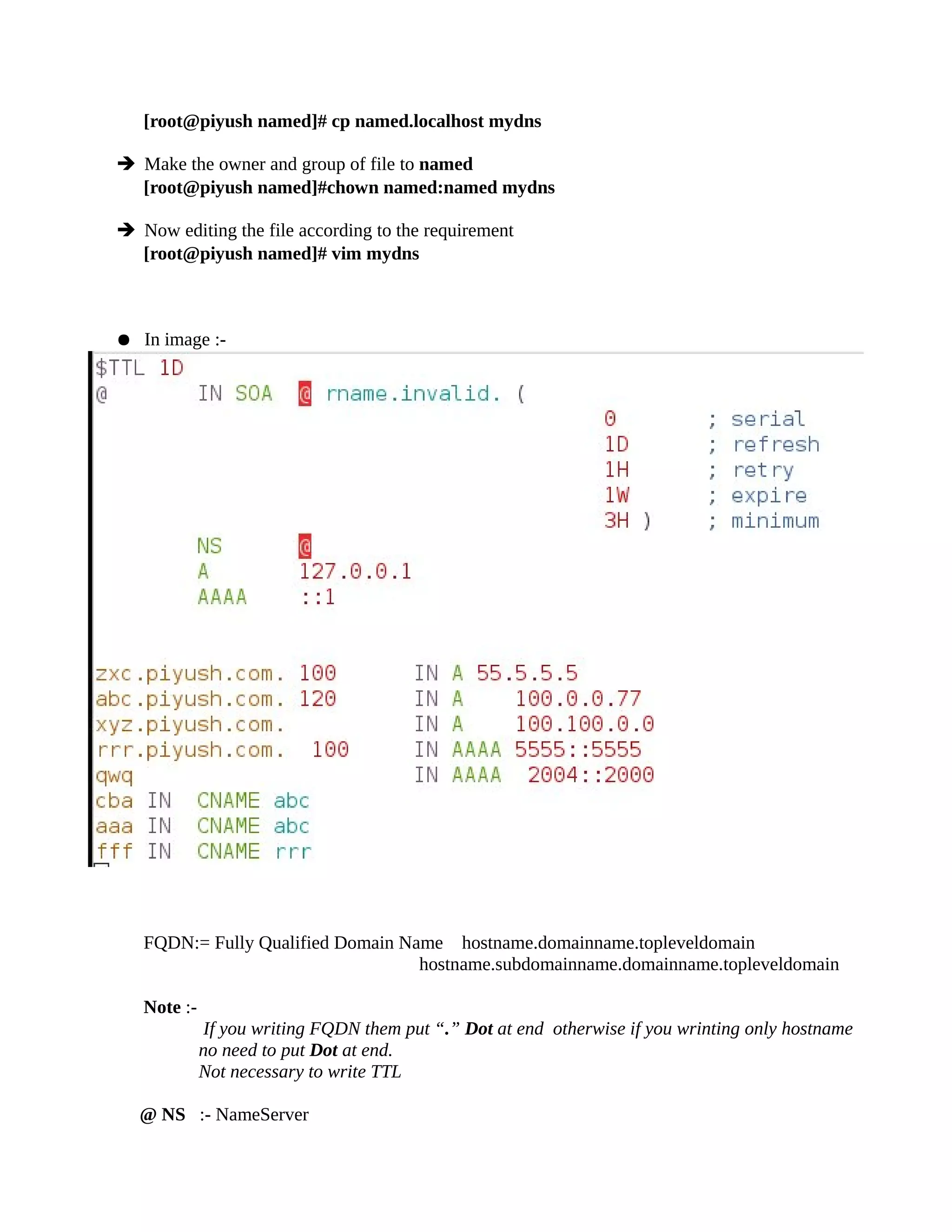 [root@piyush named]# cp named.localhost mydns
➔ Make the owner and group of file to named
[root@piyush named]#chown named:named mydns
➔ Now editing the file according to the requirement
[root@piyush named]# vim mydns
● In image :-
FQDN:= Fully Qualified Domain Name hostname.domainname.topleveldomain
hostname.subdomainname.domainname.topleveldomain
Note :-
If you writing FQDN them put “.” Dot at end otherwise if you wrinting only hostname
no need to put Dot at end.
Not necessary to write TTL
@ NS :- NameServer
 