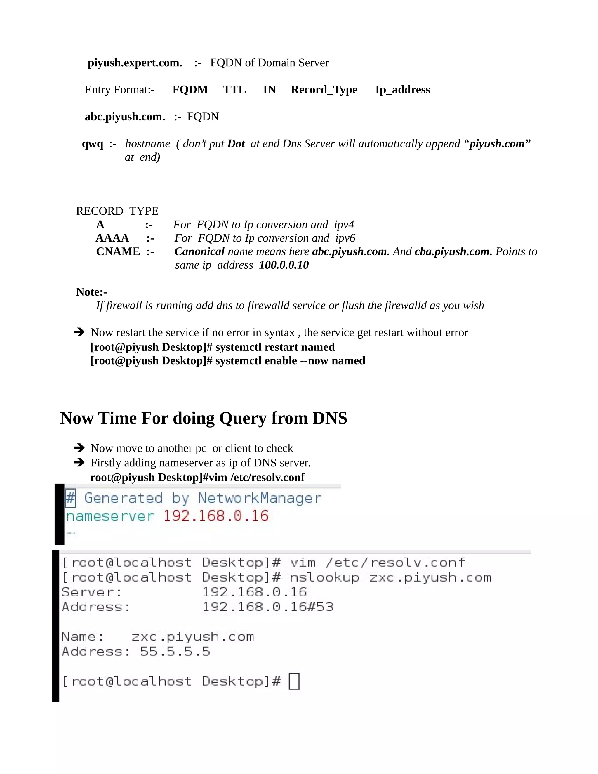 piyush.expert.com. :- FQDN of Domain Server
Entry Format:- FQDM TTL IN Record_Type Ip_address
abc.piyush.com. :- FQDN
qwq :- hostname ( don’t put Dot at end Dns Server will automatically append “piyush.com”
at end)
RECORD_TYPE
A :- For FQDN to Ip conversion and ipv4
AAAA :- For FQDN to Ip conversion and ipv6
CNAME :- Canonical name means here abc.piyush.com. And cba.piyush.com. Points to
same ip address 100.0.0.10
Note:-
If firewall is running add dns to firewalld service or flush the firewalld as you wish
➔ Now restart the service if no error in syntax , the service get restart without error
[root@piyush Desktop]# systemctl restart named
[root@piyush Desktop]# systemctl enable --now named
Now Time For doing Query from DNS
➔ Now move to another pc or client to check
➔ Firstly adding nameserver as ip of DNS server.
root@piyush Desktop]#vim /etc/resolv.conf
 