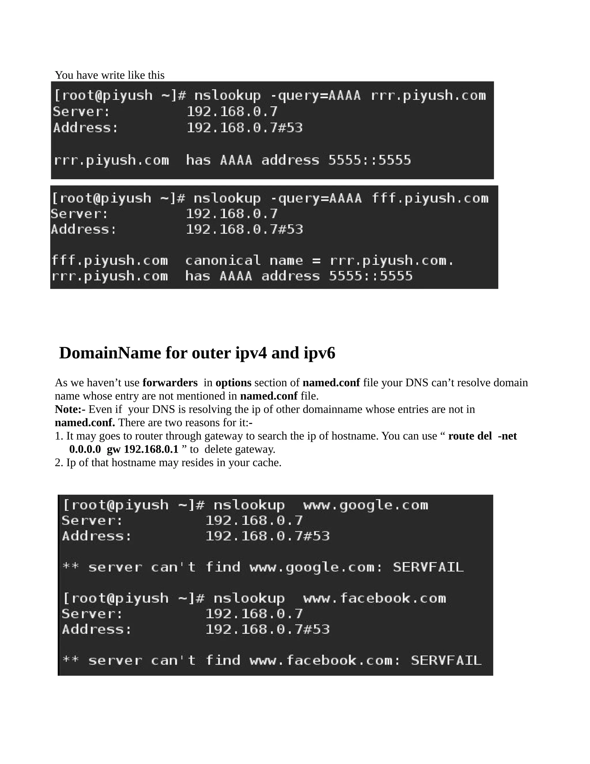 You have write like this
DomainName for outer ipv4 and ipv6
As we haven’t use forwarders in options section of named.conf file your DNS can’t resolve domain
name whose entry are not mentioned in named.conf file.
Note:- Even if your DNS is resolving the ip of other domainname whose entries are not in
named.conf. There are two reasons for it:-
1. It may goes to router through gateway to search the ip of hostname. You can use “ route del -net
0.0.0.0 gw 192.168.0.1 ” to delete gateway.
2. Ip of that hostname may resides in your cache.
 