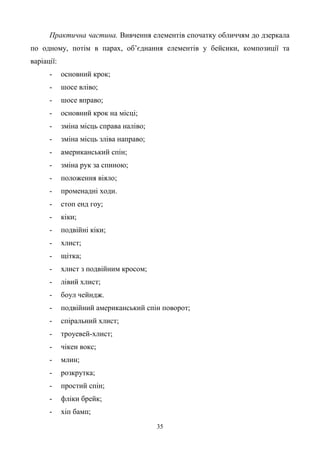 35
Практична частина. Вивчення елементів спочатку обличчям до дзеркала
по одному, потім в парах, об’єднання елементів у бейсики, композиції та
варіації:
- основний крок;
- шосе вліво;
- шосе вправо;
- основний крок на місці;
- зміна місць справа наліво;
- зміна місць зліва направо;
- американський спін;
- зміна рук за спиною;
- положення віяло;
- променадні ходи.
- стоп енд гоу;
- кіки;
- подвійні кіки;
- хлист;
- щітка;
- хлист з подвійним кросом;
- лівий хлист;
- боул чейндж.
- подвійний американський спін поворот;
- спіральний хлист;
- троуевей-хлист;
- чікен вокс;
- млин;
- розкрутка;
- простий спін;
- фліки брейк;
- хіп бамп;
 