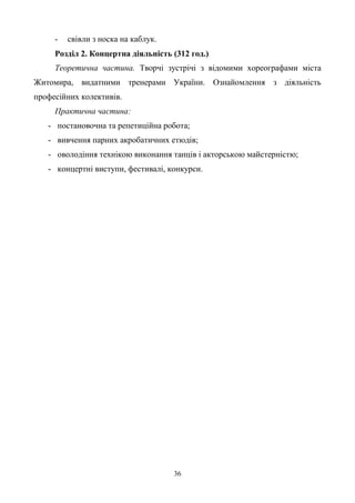 36
- свівли з носка на каблук.
Розділ 2. Концертна діяльність (312 год.)
Теоретична частина. Творчі зустрічі з відомими хореографами міста
Житомира, видатними тренерами України. Ознайомлення з діяльність
професійних колективів.
Практична частина:
- постановочна та репетиційна робота;
- вивчення парних акробатичних етюдів;
- оволодіння технікою виконання танців і акторською майстерністю;
- концертні виступи, фестивалі, конкурси.
 