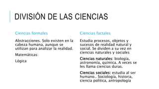 DIVISIÓN DE LAS CIENCIAS
Ciencias formales
Abstracciones. Solo existen en la
cabeza humana, aunque se
utilizan para analizar la realidad.
Matemáticas:
Lógica
Ciencias factales
Estudia procesos, objetos y
sucesos de realidad natural y
social. Se dividen a su vez en
ciencias naturales y sociales
Ciencias naturales: biología,
astronomía, química. A veces se
les llama ciencias duras.
Ciencias sociales: estudia al ser
humano.. Sociología, historia,
ciencia política, antropología
 