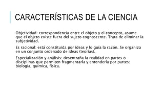 CARACTERÍSTICAS DE LA CIENCIA
Objetividad: correspondencia entre el objeto y el concepto, asume
que el objeto existe fuera del sujeto cognoscente. Trata de eliminar la
subjetividad.
Es racional: está constituida por ideas y lo guía la razón. Se organiza
en un conjunto ordenado de ideas (teorías).
Especialización y análisis: desentraña la realidad en partes o
disciplinas que permiten fragmentarla y entenderla por partes:
biología, química, física.
 