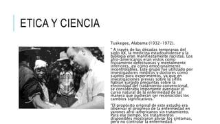 ETICA Y CIENCIA
Tuskegee, Alabama (1932-1972).
“ A través de las décadas tempranas del
siglo XX, la medicina estadounidense y la
biología eran manifiestamente racistas. Los
afro-americanos eran vistos como
físicamente defectuosos y mentalmente
inferiores, así como emocionalmente
incontrolables. Este grupo fue utilizado por
investigadores médicos y doctores como
sujetos para experimentos, ya que en
investigaciones previas sobre la sífilis
habían surgido preguntas sobre la
efectividad del tratamiento convencional,
se consideraba importante averiguar el
curso natural de la enfermedad de tal
manera que pudieran ser reconocidos los
cambios significativos.”
“El propósito original de este estudio era
observar el progreso de la enfermedad en
varones afro-americanos sin tratamiento.
Para ese tiempo, los tratamientos
disponibles mostraron aliviar los síntomas,
pero no controlar la enfermedad. “
 