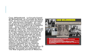 Caso: Willowbrook La Escuela Estatal
de Willowbrook, en el estado de Nueva
York, es una institución para personas
con “alteraciones mentales”. En 1954,
un grupo de investigadores deseaba
saber la historia natural de la hepatitis
viral… para modificar o prevenir la
infección. Para ello, seleccionaron a un
grupo de niños con síndrome de Down
o retraso mental de esa institución, a
los cuales administró un extracto de
virus de hepatitis obtenido de heces
de personas enfermas. El argumento
de los investigadores para llevar a
cabo el estudio era que de cualquier
forma los niños tarde o temprano
adquirirían la hepatitis y además
estarían vigilados por los médicos
investigadores, lo que incluso, en
opinión de ellos podría ser benéfico. El
trabajo terminado fue publicado en
The New England Journal of Medicine.
 